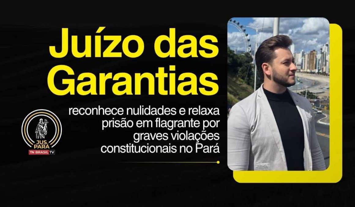 Juízo das Garantias reconhece nulidades e relaxa prisão em flagrante por graves violações constitucionais no Pará